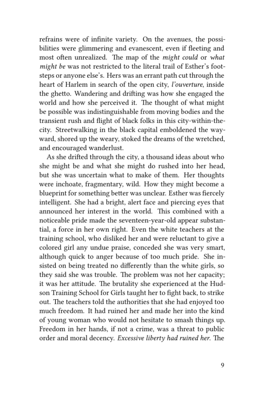 refrains were of infinite variety. On the avenues, the possi-
bilities were glimmering and evanescent, even if fleeting and
most often unrealized. The map of the might could or what
might be was not restricted to the literal trail of Esther's foot-
steps or anyone else’s. Hers was an errant path cut through the
heart of Harlem in search of the open city, ouverture, inside
the ghetto, Wandering and drifting was how she engaged the
world and how she perceived it. The thought of what might
be possible was indistinguishable from moving bodies and the
transient rush and flight of black folks in this city-within-the-
city. Streetwalking in the black capital emboldened the way-
ward, shored up the weary, stoked the dreams of the wretched,
and encouraged wanderlust.

As she drifted through the city, a thousand ideas about who
she might be and what she might do rushed into her head,
but she was uncertain what to make of them. Her thoughts
were inchoate, fragmentary, wild. How they might become a
blueprint for something better was unclear. Esther was fiercely
intelligent. She had a bright, alert face and piercing eyes that
announced her interest in the world. This combined with a
noticeable pride made the seventeen-year-old appear substan-
tial, a force in her own right. Even the white teachers at the
training school, who disliked her and were reluctant to give a
colored girl any undue praise, conceded she was very smart,
although quick to anger because of too much pride. She in-
sisted on being treated no differently than the white girls, so
they said she was trouble. The problem was not her capacity;
it was her attitude. The brutality she experienced at the Hud-
son Training School for Girls taught her to fight back, to strike
out. The teachers told the authorities that she had enjoyed too
much freedom. It had ruined her and made her into the kind
of young woman who would not hesitate to smash things up.
Freedom in her hands, if not a crime, was a threat to public
order and moral decency. Excessive liberty had ruined her. The
